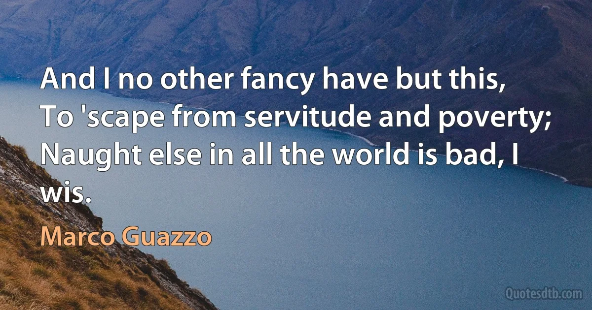 And I no other fancy have but this,
To 'scape from servitude and poverty;
Naught else in all the world is bad, I wis. (Marco Guazzo)