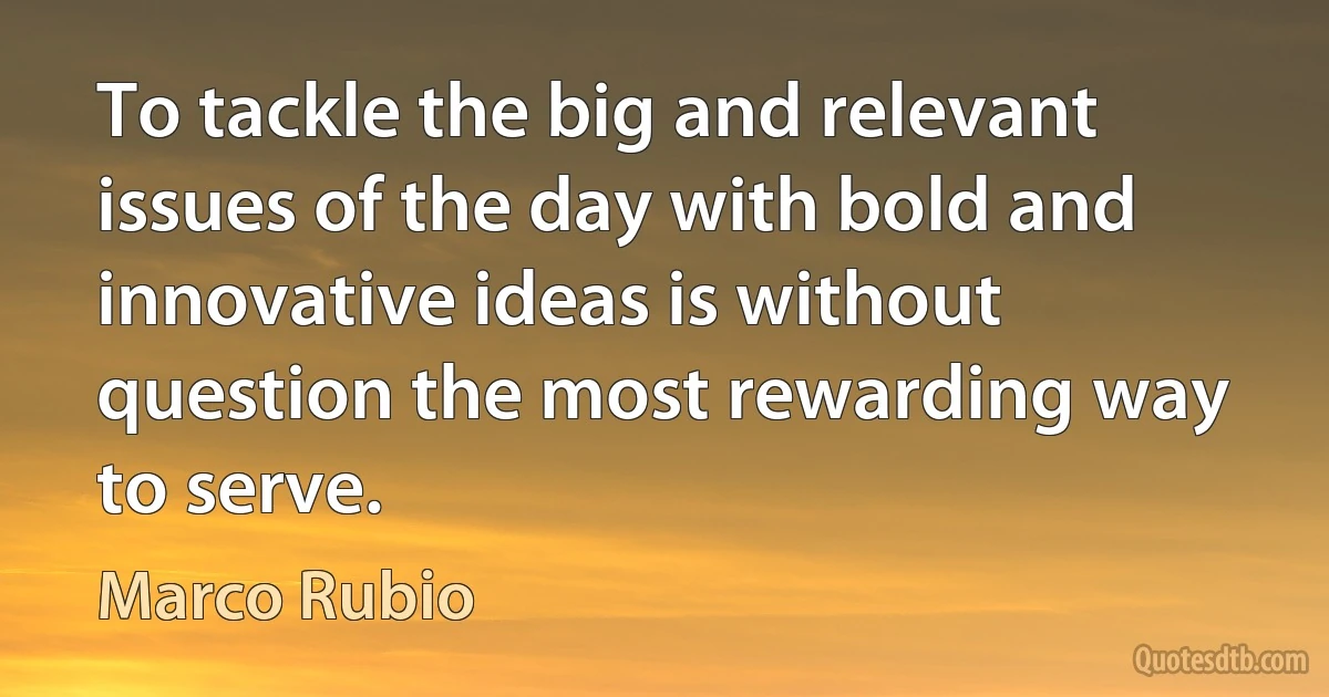 To tackle the big and relevant issues of the day with bold and innovative ideas is without question the most rewarding way to serve. (Marco Rubio)