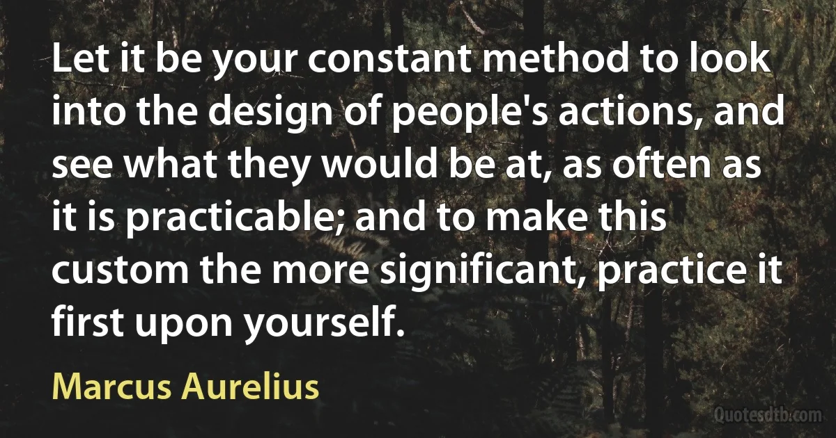 Let it be your constant method to look into the design of people's actions, and see what they would be at, as often as it is practicable; and to make this custom the more significant, practice it first upon yourself. (Marcus Aurelius)