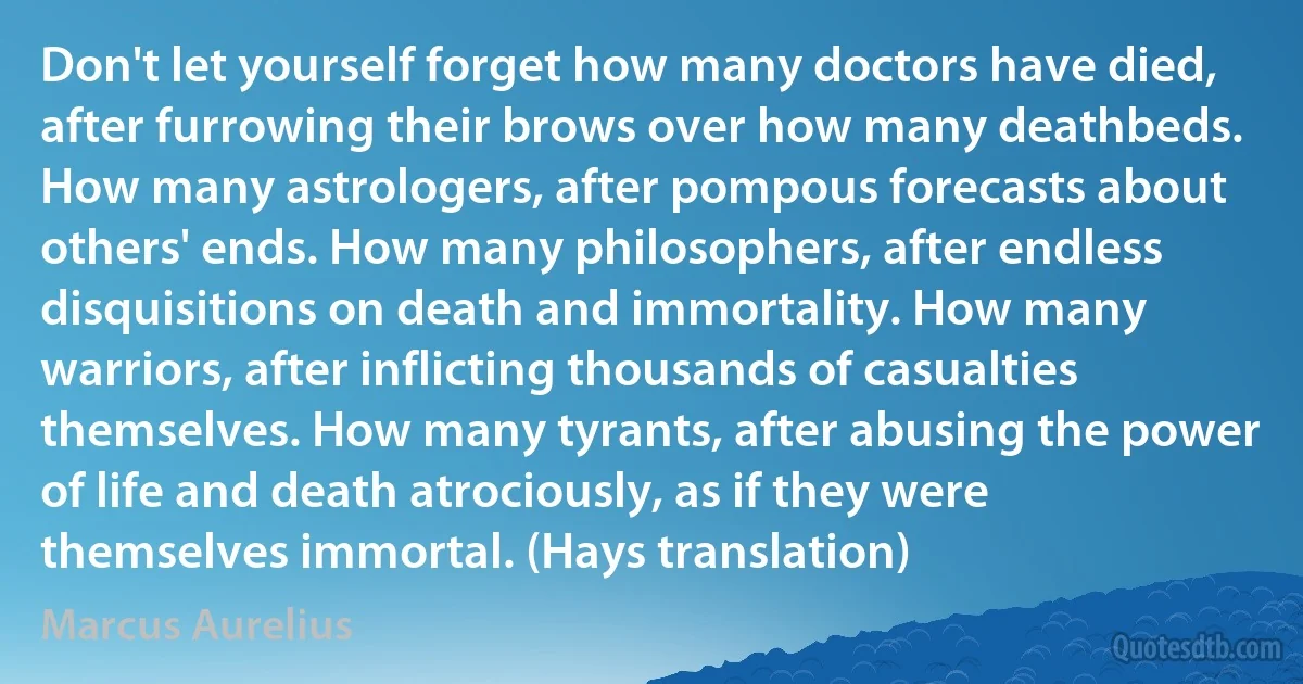 Don't let yourself forget how many doctors have died, after furrowing their brows over how many deathbeds. How many astrologers, after pompous forecasts about others' ends. How many philosophers, after endless disquisitions on death and immortality. How many warriors, after inflicting thousands of casualties themselves. How many tyrants, after abusing the power of life and death atrociously, as if they were themselves immortal. (Hays translation) (Marcus Aurelius)