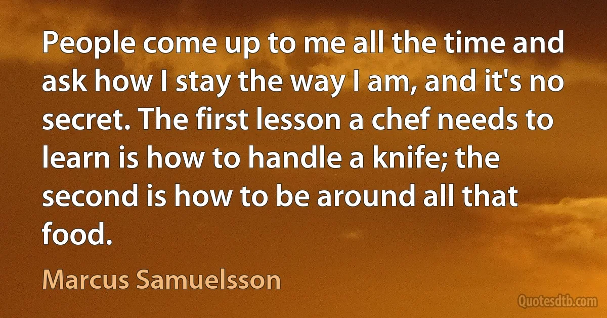 People come up to me all the time and ask how I stay the way I am, and it's no secret. The first lesson a chef needs to learn is how to handle a knife; the second is how to be around all that food. (Marcus Samuelsson)