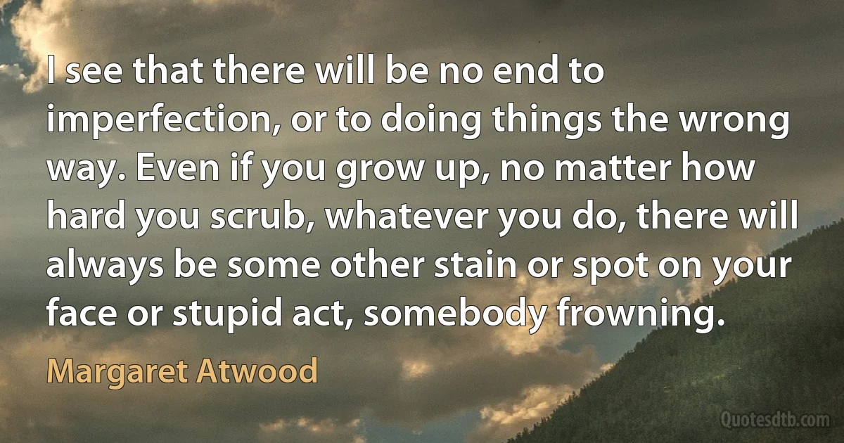 I see that there will be no end to imperfection, or to doing things the wrong way. Even if you grow up, no matter how hard you scrub, whatever you do, there will always be some other stain or spot on your face or stupid act, somebody frowning. (Margaret Atwood)