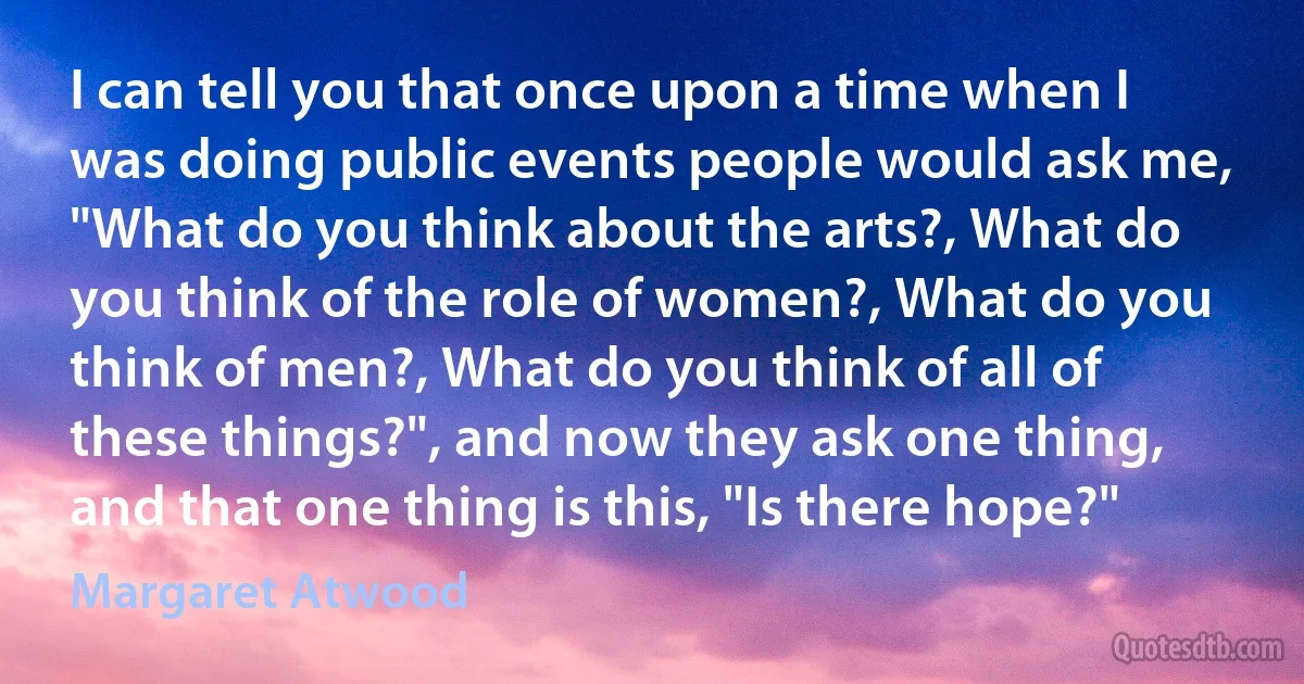 I can tell you that once upon a time when I was doing public events people would ask me, "What do you think about the arts?, What do you think of the role of women?, What do you think of men?, What do you think of all of these things?", and now they ask one thing, and that one thing is this, "Is there hope?" (Margaret Atwood)