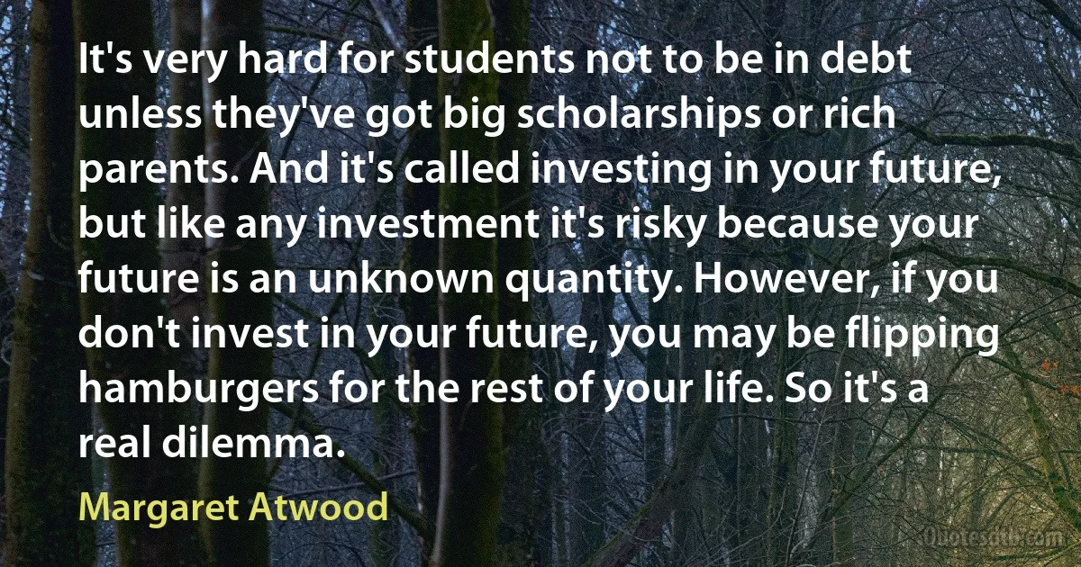 It's very hard for students not to be in debt unless they've got big scholarships or rich parents. And it's called investing in your future, but like any investment it's risky because your future is an unknown quantity. However, if you don't invest in your future, you may be flipping hamburgers for the rest of your life. So it's a real dilemma. (Margaret Atwood)