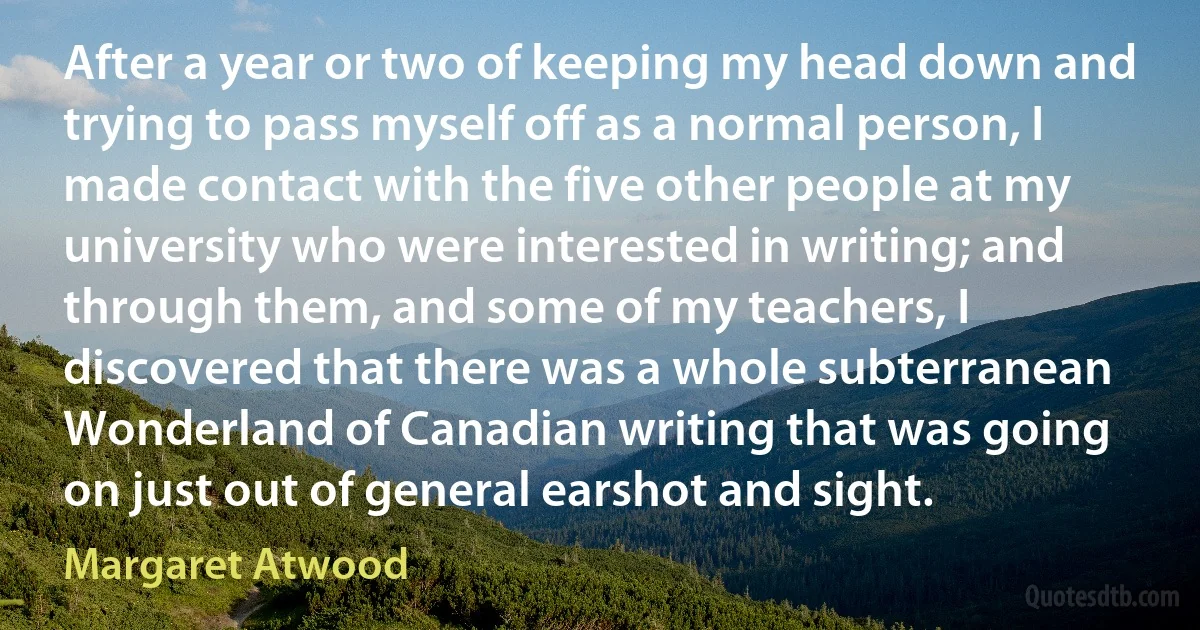 After a year or two of keeping my head down and trying to pass myself off as a normal person, I made contact with the five other people at my university who were interested in writing; and through them, and some of my teachers, I discovered that there was a whole subterranean Wonderland of Canadian writing that was going on just out of general earshot and sight. (Margaret Atwood)