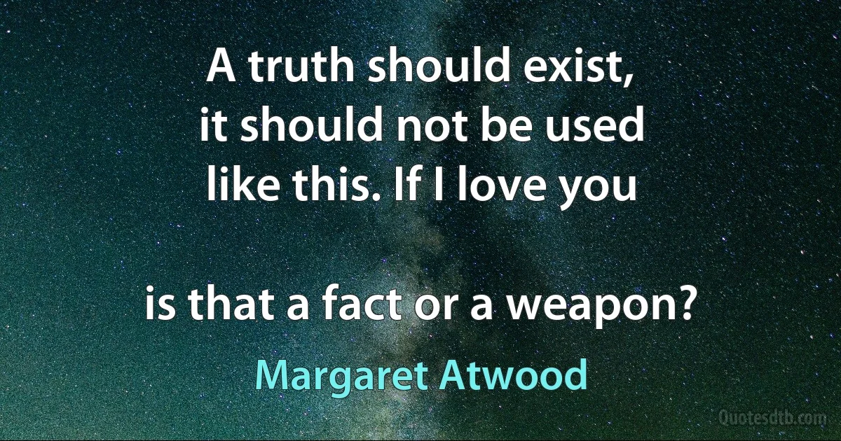 A truth should exist,
it should not be used
like this. If I love you

is that a fact or a weapon? (Margaret Atwood)