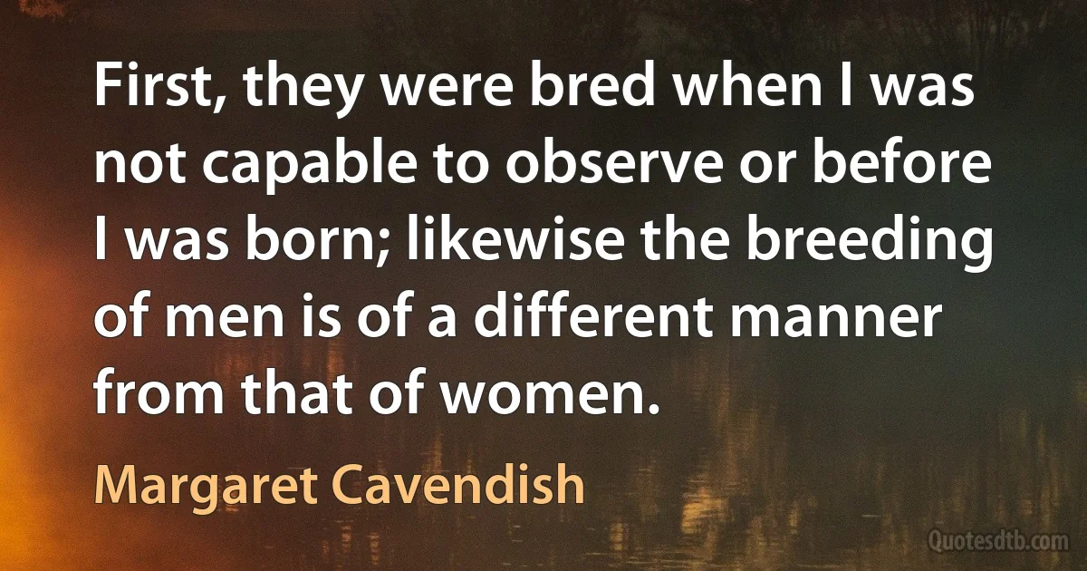 First, they were bred when I was not capable to observe or before I was born; likewise the breeding of men is of a different manner from that of women. (Margaret Cavendish)