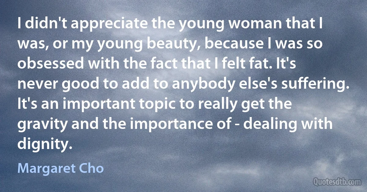 I didn't appreciate the young woman that I was, or my young beauty, because I was so obsessed with the fact that I felt fat. It's never good to add to anybody else's suffering. It's an important topic to really get the gravity and the importance of - dealing with dignity. (Margaret Cho)