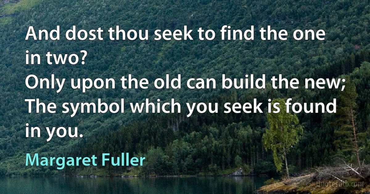 And dost thou seek to find the one in two?
Only upon the old can build the new;
The symbol which you seek is found in you. (Margaret Fuller)