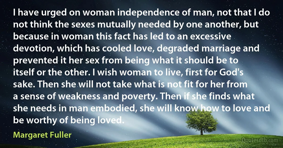 I have urged on woman independence of man, not that I do not think the sexes mutually needed by one another, but because in woman this fact has led to an excessive devotion, which has cooled love, degraded marriage and prevented it her sex from being what it should be to itself or the other. I wish woman to live, first for God's sake. Then she will not take what is not fit for her from a sense of weakness and poverty. Then if she finds what she needs in man embodied, she will know how to love and be worthy of being loved. (Margaret Fuller)