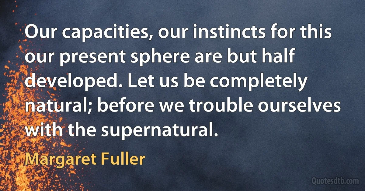 Our capacities, our instincts for this our present sphere are but half developed. Let us be completely natural; before we trouble ourselves with the supernatural. (Margaret Fuller)