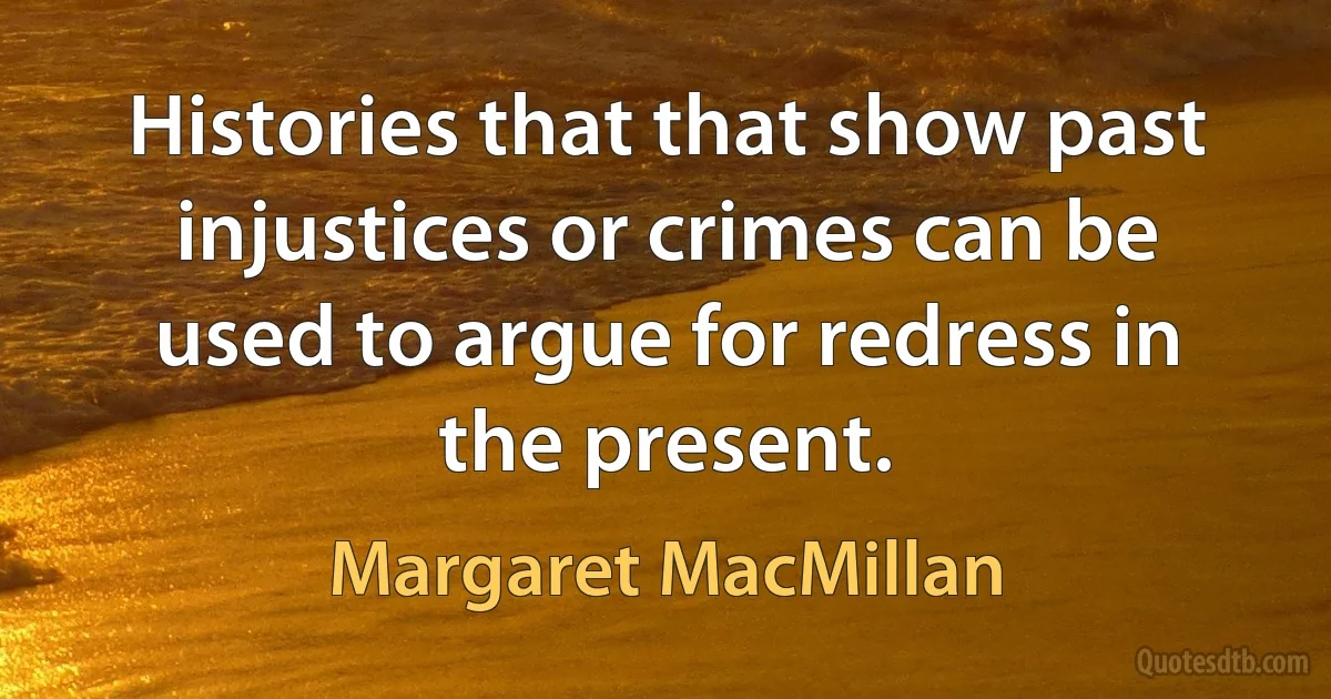 Histories that that show past injustices or crimes can be used to argue for redress in the present. (Margaret MacMillan)