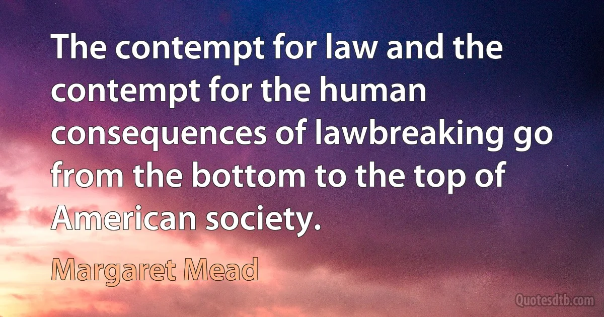 The contempt for law and the contempt for the human consequences of lawbreaking go from the bottom to the top of American society. (Margaret Mead)