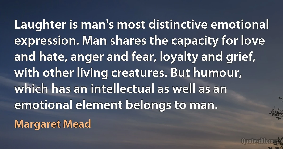 Laughter is man's most distinctive emotional expression. Man shares the capacity for love and hate, anger and fear, loyalty and grief, with other living creatures. But humour, which has an intellectual as well as an emotional element belongs to man. (Margaret Mead)