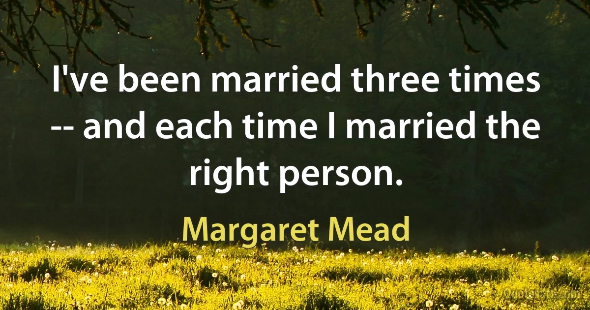 I've been married three times -- and each time I married the right person. (Margaret Mead)