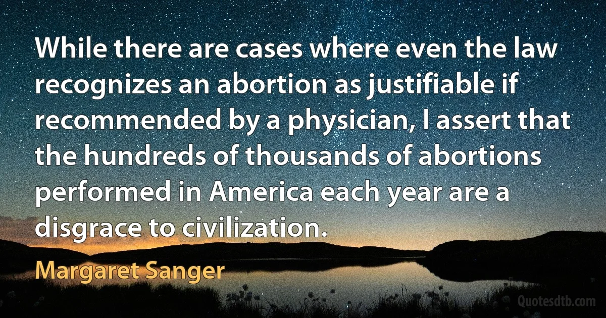 While there are cases where even the law recognizes an abortion as justifiable if recommended by a physician, I assert that the hundreds of thousands of abortions performed in America each year are a disgrace to civilization. (Margaret Sanger)