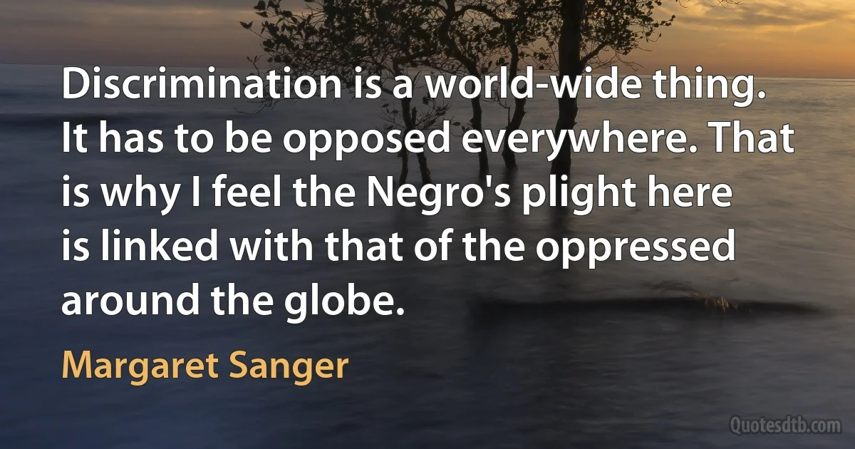 Discrimination is a world-wide thing. It has to be opposed everywhere. That is why I feel the Negro's plight here is linked with that of the oppressed around the globe. (Margaret Sanger)