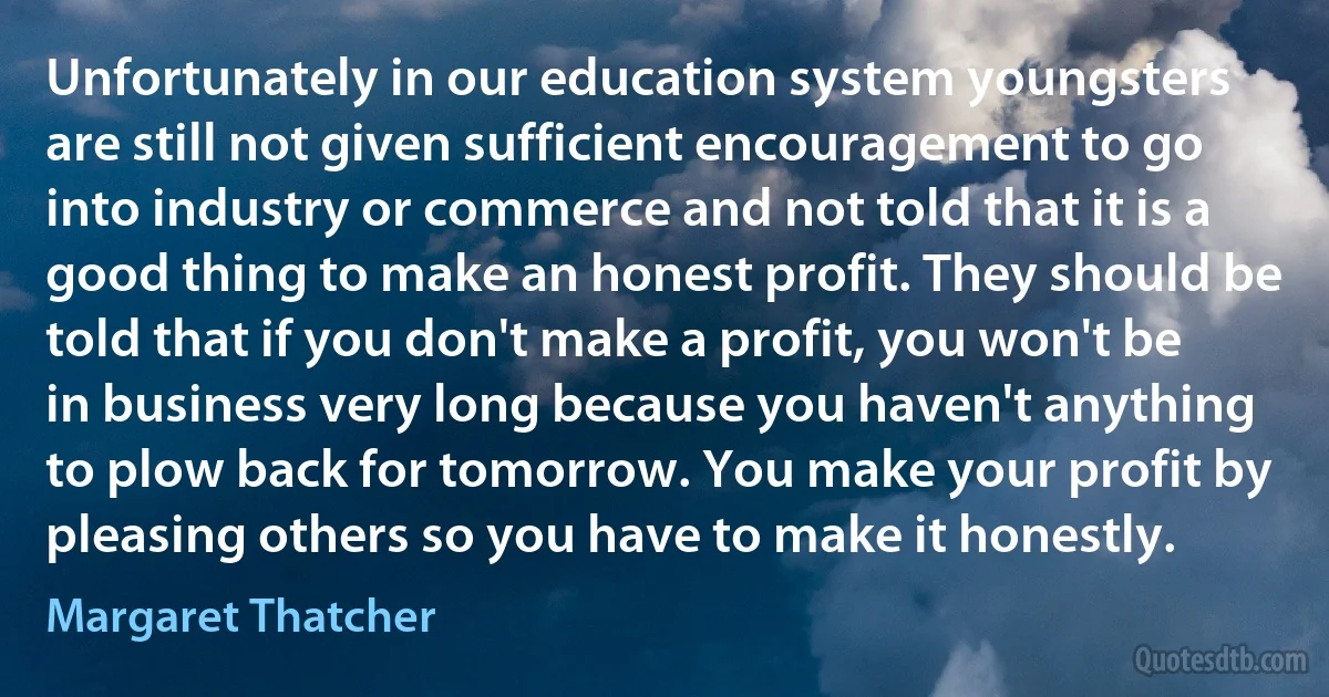 Unfortunately in our education system youngsters are still not given sufficient encouragement to go into industry or commerce and not told that it is a good thing to make an honest profit. They should be told that if you don't make a profit, you won't be in business very long because you haven't anything to plow back for tomorrow. You make your profit by pleasing others so you have to make it honestly. (Margaret Thatcher)