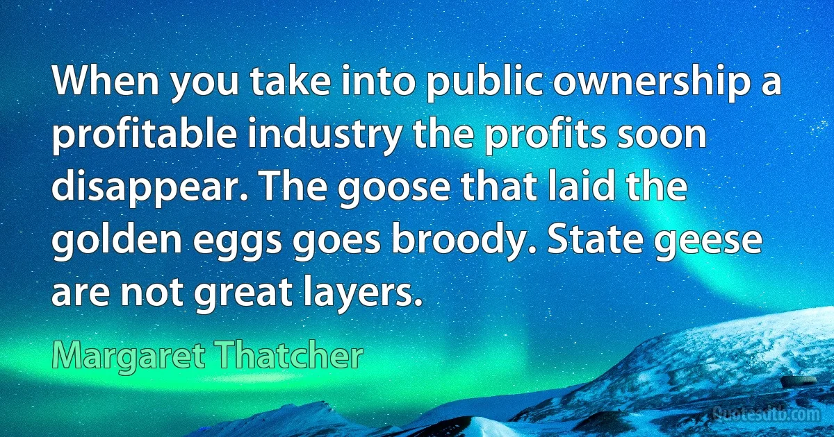 When you take into public ownership a profitable industry the profits soon disappear. The goose that laid the golden eggs goes broody. State geese are not great layers. (Margaret Thatcher)