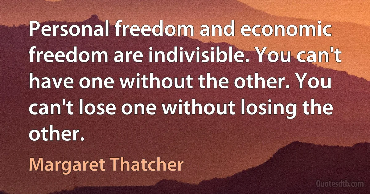 Personal freedom and economic freedom are indivisible. You can't have one without the other. You can't lose one without losing the other. (Margaret Thatcher)