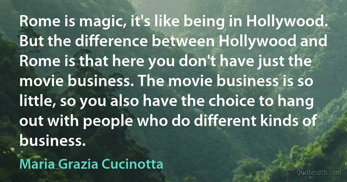 Rome is magic, it's like being in Hollywood. But the difference between Hollywood and Rome is that here you don't have just the movie business. The movie business is so little, so you also have the choice to hang out with people who do different kinds of business. (Maria Grazia Cucinotta)