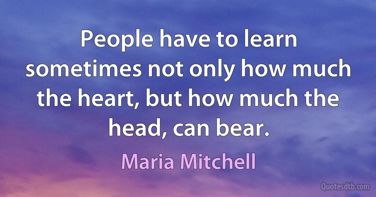 People have to learn sometimes not only how much the heart, but how much the head, can bear. (Maria Mitchell)