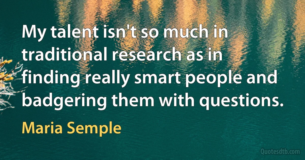 My talent isn't so much in traditional research as in finding really smart people and badgering them with questions. (Maria Semple)