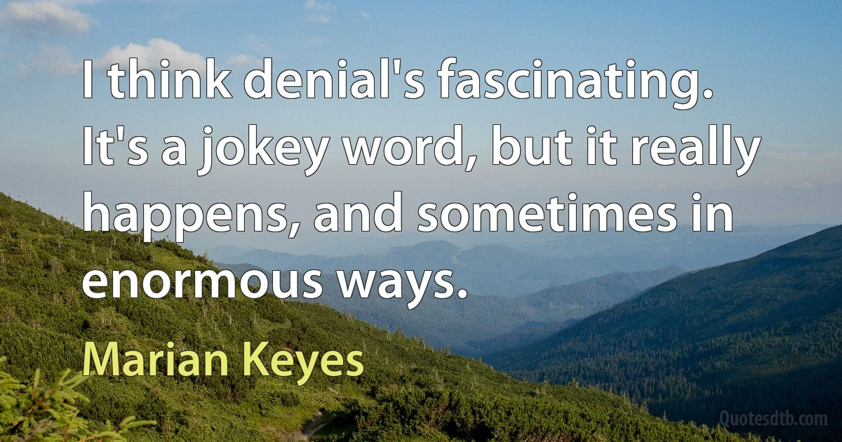 I think denial's fascinating. It's a jokey word, but it really happens, and sometimes in enormous ways. (Marian Keyes)