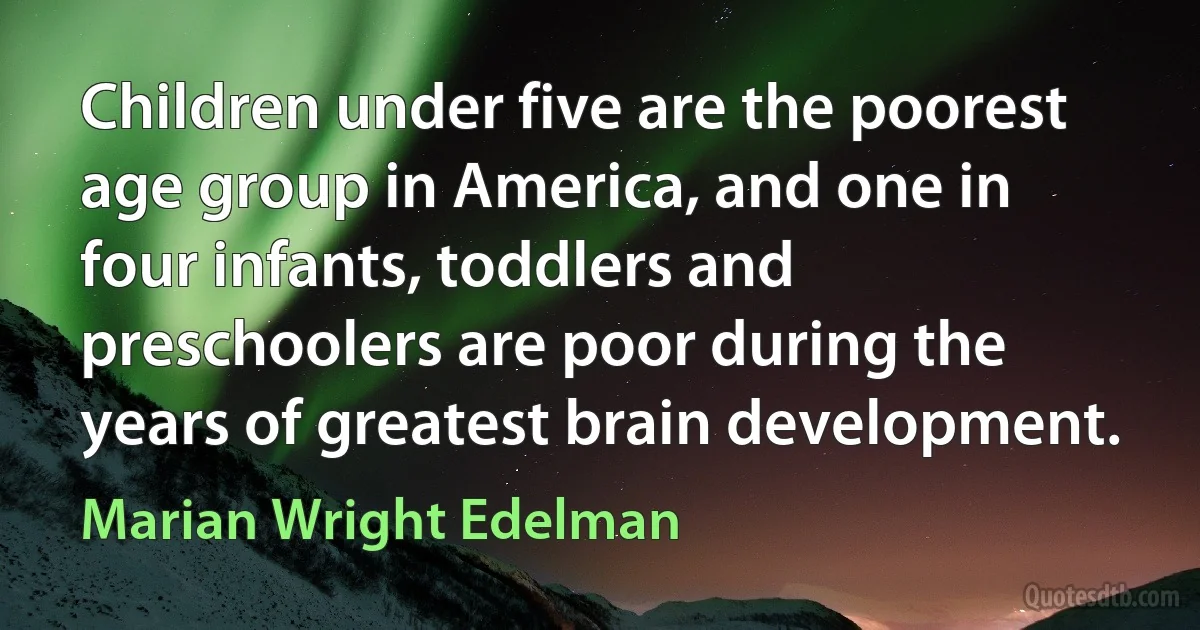 Children under five are the poorest age group in America, and one in four infants, toddlers and preschoolers are poor during the years of greatest brain development. (Marian Wright Edelman)