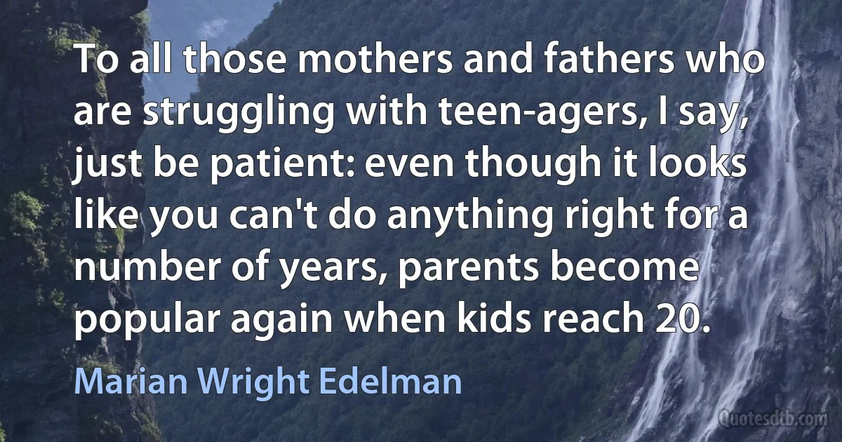 To all those mothers and fathers who are struggling with teen-agers, I say, just be patient: even though it looks like you can't do anything right for a number of years, parents become popular again when kids reach 20. (Marian Wright Edelman)