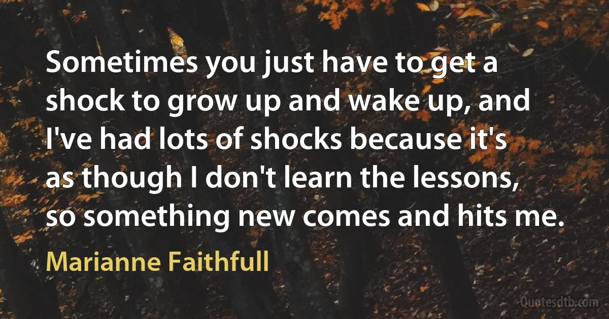 Sometimes you just have to get a shock to grow up and wake up, and I've had lots of shocks because it's as though I don't learn the lessons, so something new comes and hits me. (Marianne Faithfull)