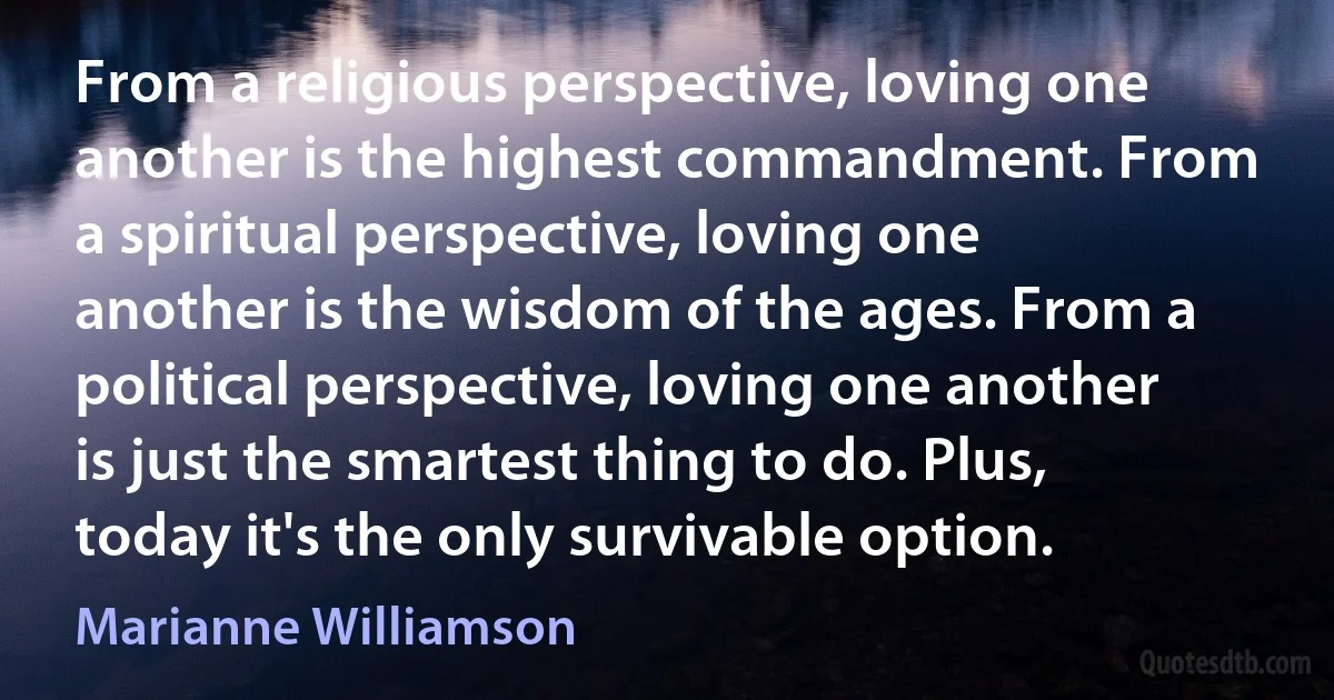 From a religious perspective, loving one another is the highest commandment. From a spiritual perspective, loving one another is the wisdom of the ages. From a political perspective, loving one another is just the smartest thing to do. Plus, today it's the only survivable option. (Marianne Williamson)