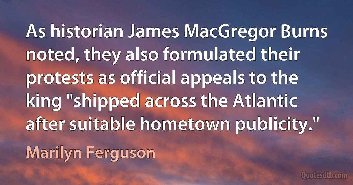 As historian James MacGregor Burns noted, they also formulated their protests as official appeals to the king "shipped across the Atlantic after suitable hometown publicity." (Marilyn Ferguson)