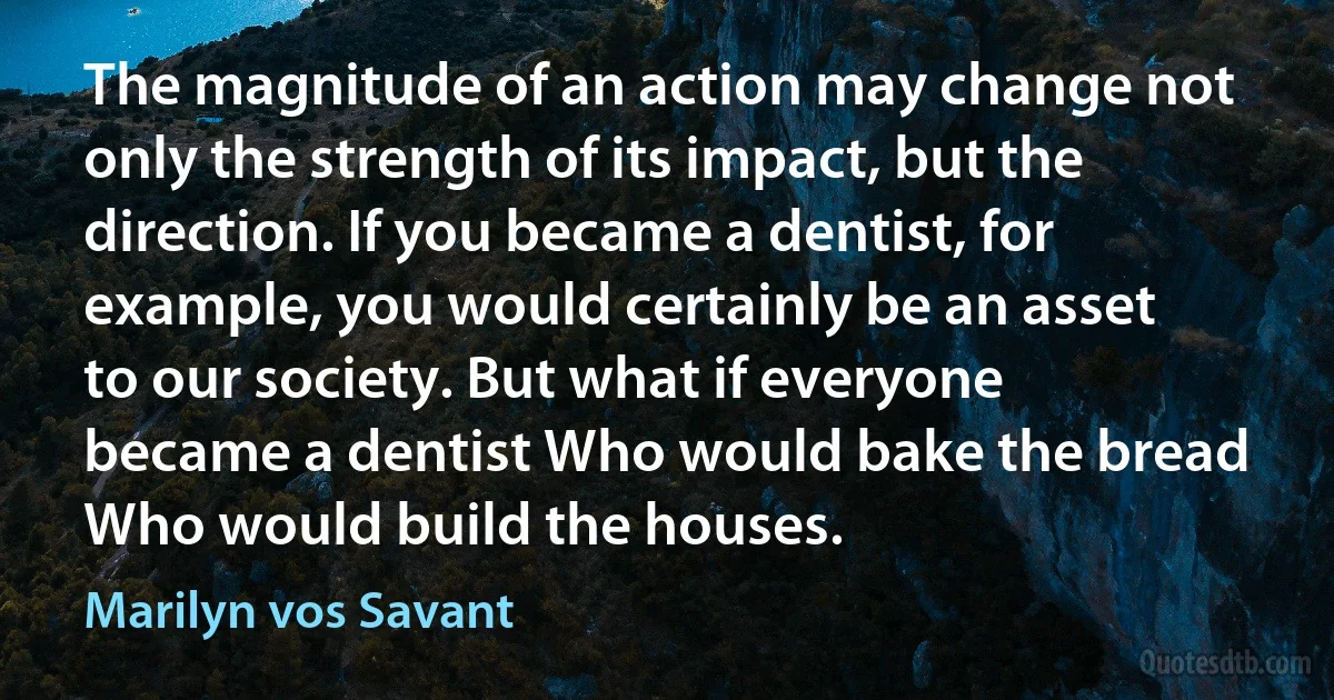 The magnitude of an action may change not only the strength of its impact, but the direction. If you became a dentist, for example, you would certainly be an asset to our society. But what if everyone became a dentist Who would bake the bread Who would build the houses. (Marilyn vos Savant)