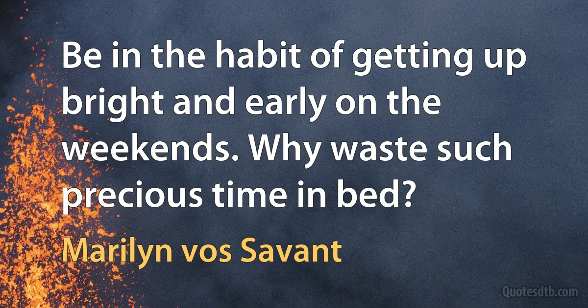 Be in the habit of getting up bright and early on the weekends. Why waste such precious time in bed? (Marilyn vos Savant)