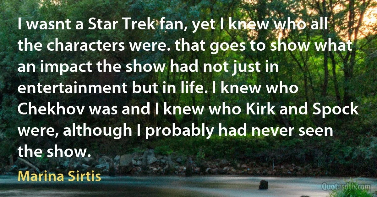 I wasnt a Star Trek fan, yet I knew who all the characters were. that goes to show what an impact the show had not just in entertainment but in life. I knew who Chekhov was and I knew who Kirk and Spock were, although I probably had never seen the show. (Marina Sirtis)