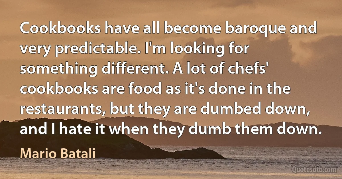 Cookbooks have all become baroque and very predictable. I'm looking for something different. A lot of chefs' cookbooks are food as it's done in the restaurants, but they are dumbed down, and I hate it when they dumb them down. (Mario Batali)