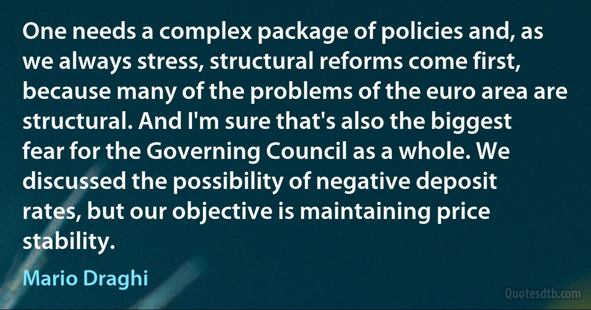 One needs a complex package of policies and, as we always stress, structural reforms come first, because many of the problems of the euro area are structural. And I'm sure that's also the biggest fear for the Governing Council as a whole. We discussed the possibility of negative deposit rates, but our objective is maintaining price stability. (Mario Draghi)