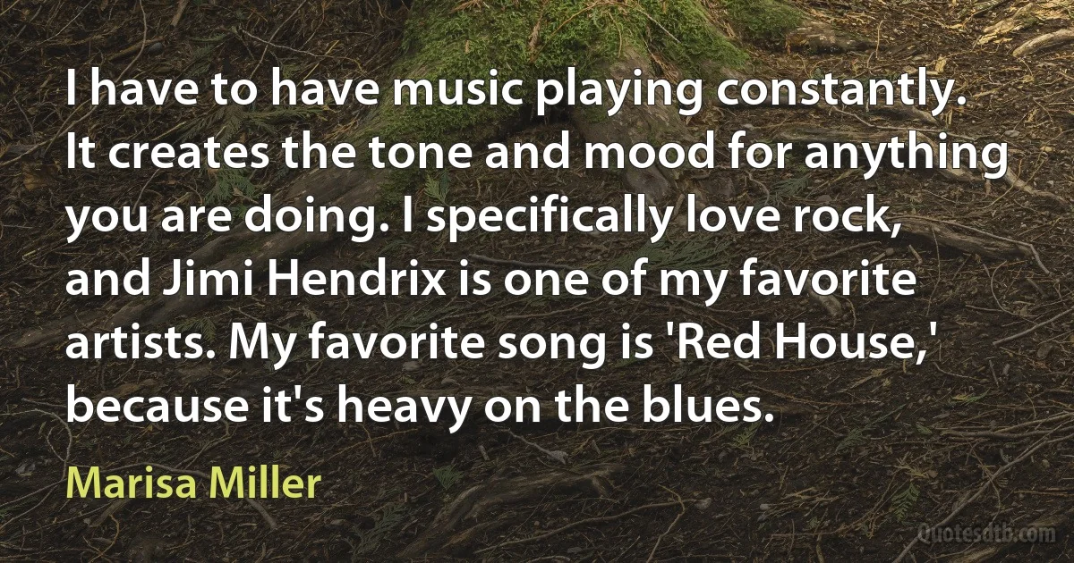 I have to have music playing constantly. It creates the tone and mood for anything you are doing. I specifically love rock, and Jimi Hendrix is one of my favorite artists. My favorite song is 'Red House,' because it's heavy on the blues. (Marisa Miller)