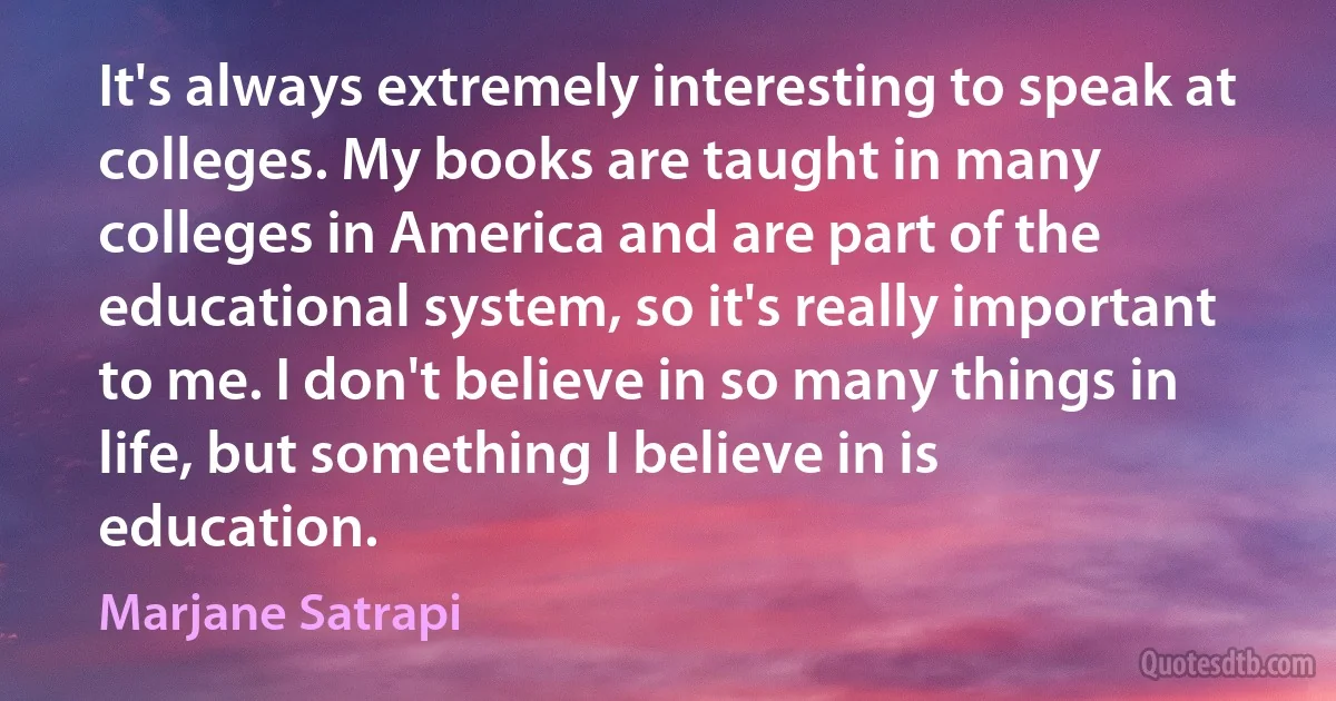 It's always extremely interesting to speak at colleges. My books are taught in many colleges in America and are part of the educational system, so it's really important to me. I don't believe in so many things in life, but something I believe in is education. (Marjane Satrapi)