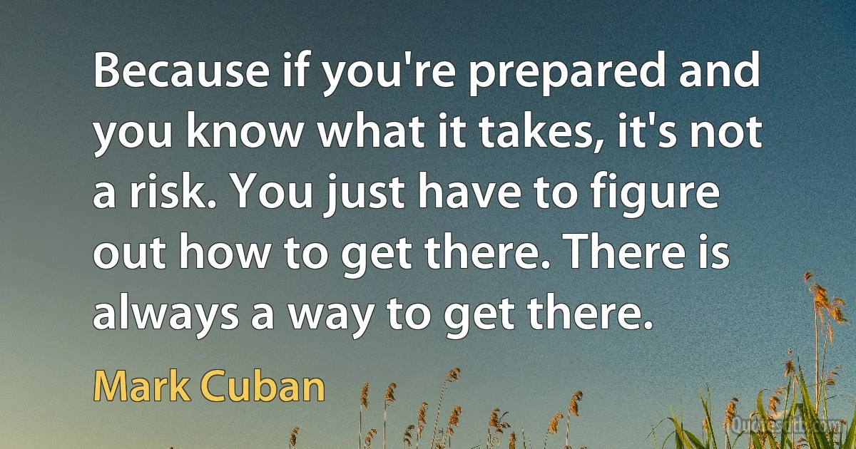 Because if you're prepared and you know what it takes, it's not a risk. You just have to figure out how to get there. There is always a way to get there. (Mark Cuban)