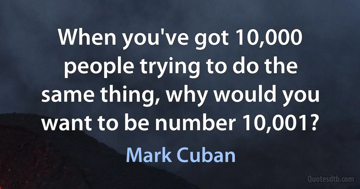 When you've got 10,000 people trying to do the same thing, why would you want to be number 10,001? (Mark Cuban)