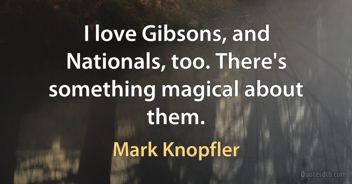 I love Gibsons, and Nationals, too. There's something magical about them. (Mark Knopfler)