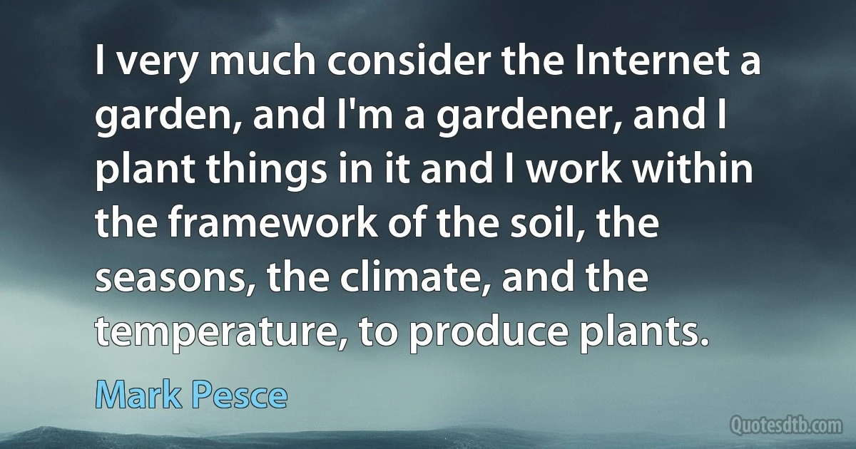 I very much consider the Internet a garden, and I'm a gardener, and I plant things in it and I work within the framework of the soil, the seasons, the climate, and the temperature, to produce plants. (Mark Pesce)