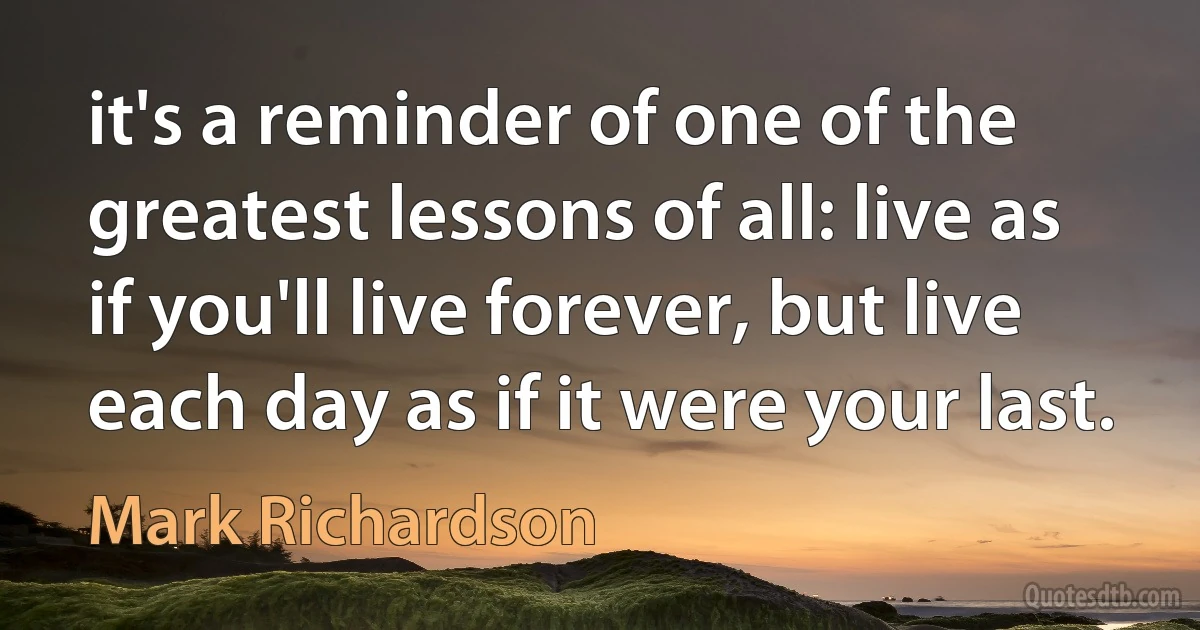 it's a reminder of one of the greatest lessons of all: live as if you'll live forever, but live each day as if it were your last. (Mark Richardson)