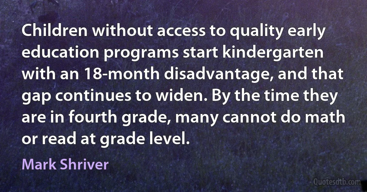 Children without access to quality early education programs start kindergarten with an 18-month disadvantage, and that gap continues to widen. By the time they are in fourth grade, many cannot do math or read at grade level. (Mark Shriver)