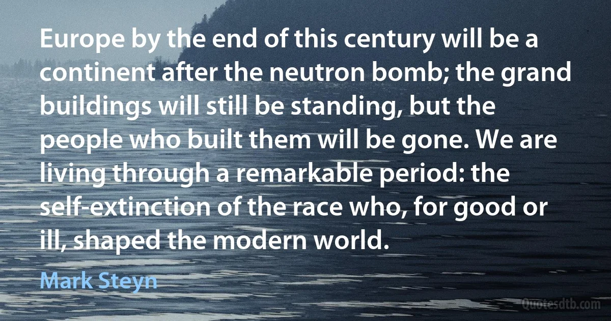 Europe by the end of this century will be a continent after the neutron bomb; the grand buildings will still be standing, but the people who built them will be gone. We are living through a remarkable period: the self-extinction of the race who, for good or ill, shaped the modern world. (Mark Steyn)