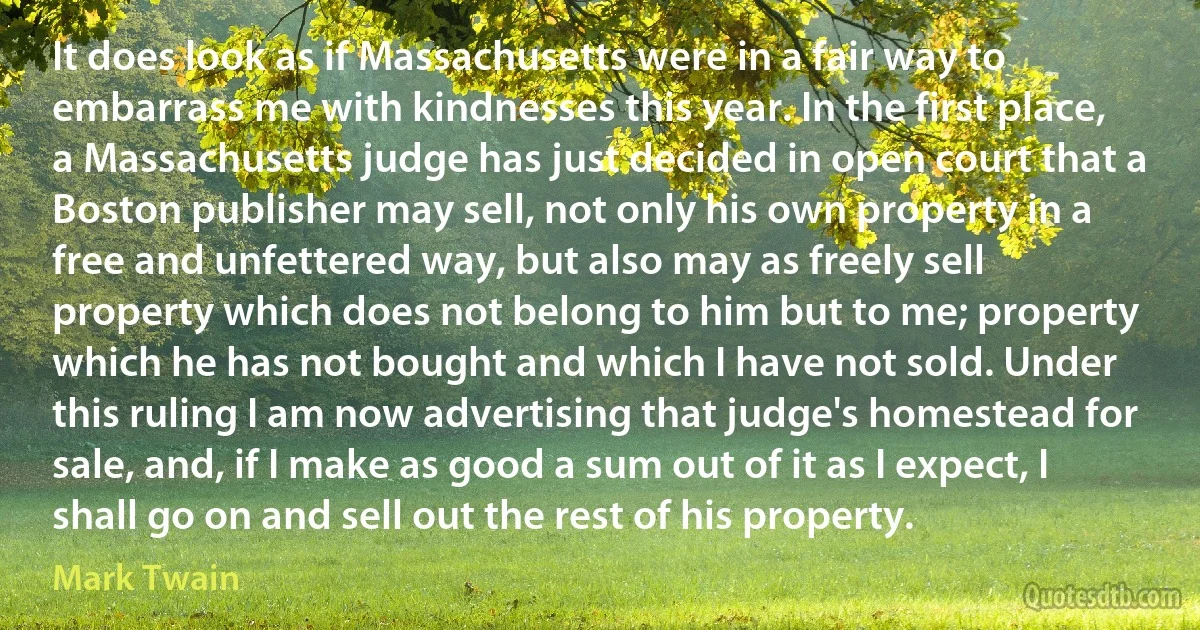 It does look as if Massachusetts were in a fair way to embarrass me with kindnesses this year. In the first place, a Massachusetts judge has just decided in open court that a Boston publisher may sell, not only his own property in a free and unfettered way, but also may as freely sell property which does not belong to him but to me; property which he has not bought and which I have not sold. Under this ruling I am now advertising that judge's homestead for sale, and, if I make as good a sum out of it as I expect, I shall go on and sell out the rest of his property. (Mark Twain)