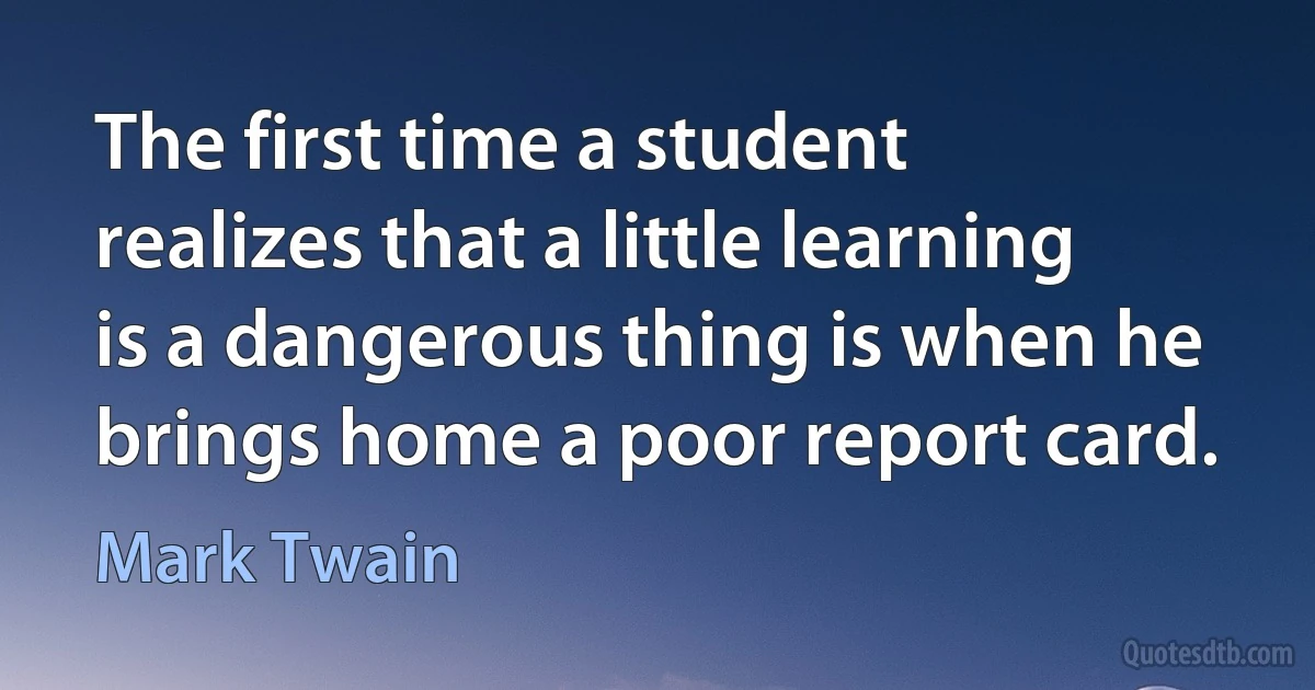 The first time a student realizes that a little learning is a dangerous thing is when he brings home a poor report card. (Mark Twain)