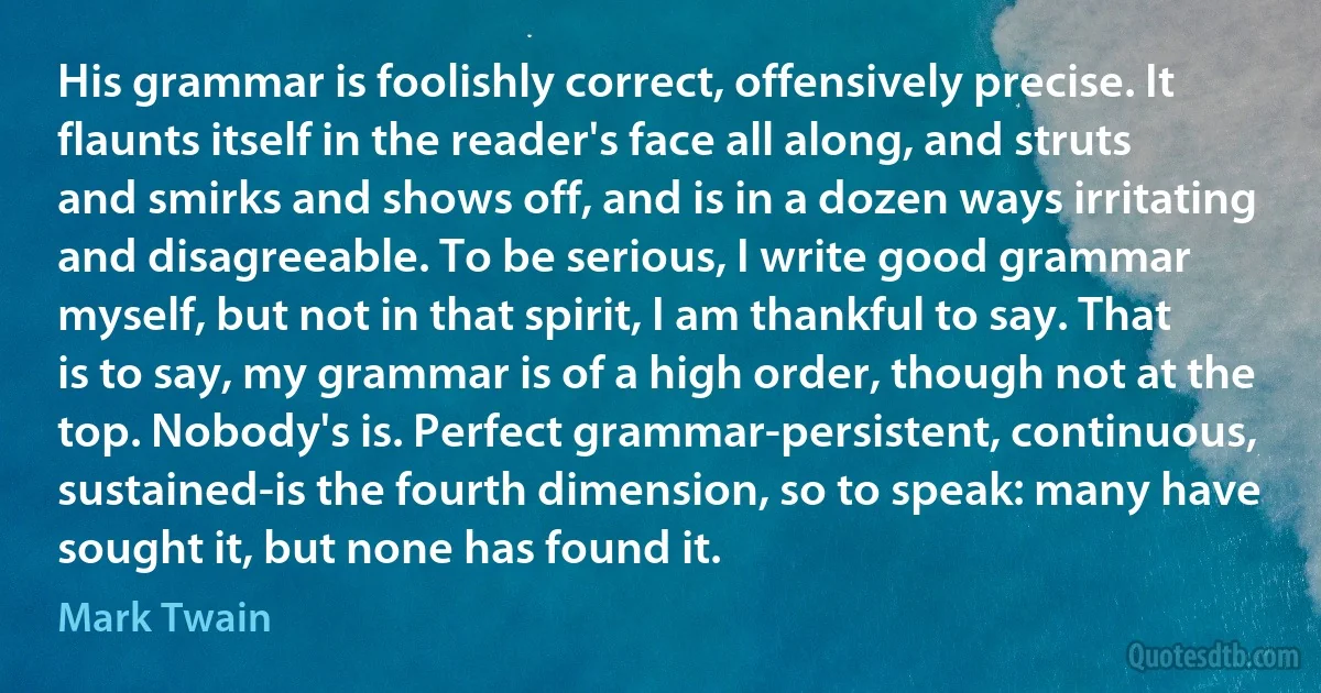 His grammar is foolishly correct, offensively precise. It flaunts itself in the reader's face all along, and struts and smirks and shows off, and is in a dozen ways irritating and disagreeable. To be serious, I write good grammar myself, but not in that spirit, I am thankful to say. That is to say, my grammar is of a high order, though not at the top. Nobody's is. Perfect grammar-persistent, continuous, sustained-is the fourth dimension, so to speak: many have sought it, but none has found it. (Mark Twain)